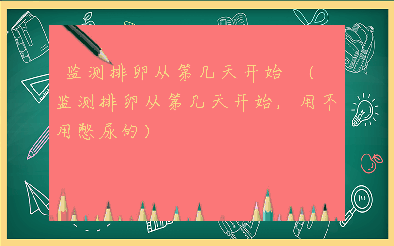 监测排卵从第几天开始 (监测排卵从第几天开始,用不用憋尿的)
